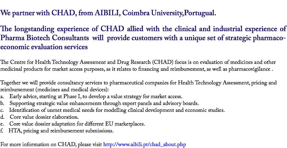 
We partner with CHAD, from AIBILI, Coimbra University,Portugual. The longstanding experience of CHAD allied with the clinical and industrial experience of Pharma Biotech Consultants will provide customers with a unique set of strategic pharmaco-economic evaluation services The Centre for Health Technology Assessment and Drug Research (CHAD) focus is on evaluation of medicines and other medicinal products for market access purposes, as it relates to financing and reimbursement, as well as pharmacovigilance . Together we will provide consultancy services to pharmaceutical companies for Health Technology Assessment, pricing and reimbursement (medicines and medical devices):
a. Early advice, starting at Phase I, to develop a value strategy for market access.
b. Supporting strategic value enhancements through expert panels and advisory boards.
c. Identification of unmet medical needs for modelling clinical development and economic studies.
d. Core value dossier elaboration.
e. Core value dossier adaptation for different EU marketplaces.
f. HTA, pricing and reimbursement submissions. For more information on CHAD, please visit http://www.aibili.pt/chad_about.php 