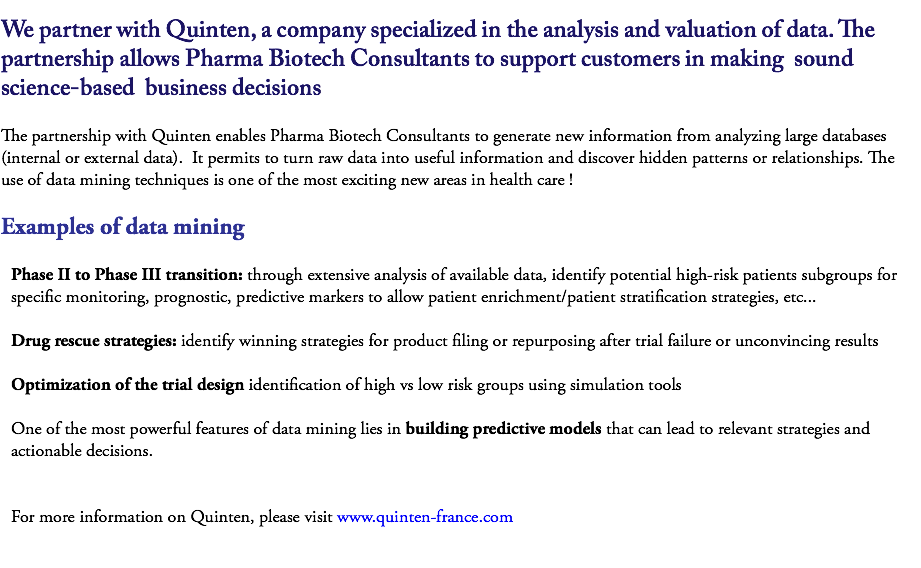 
We partner with Quinten, a company specialized in the analysis and valuation of data. The partnership allows Pharma Biotech Consultants to support customers in making sound science-based business decisions The partnership with Quinten enables Pharma Biotech Consultants to generate new information from analyzing large databases (internal or external data). It permits to turn raw data into useful information and discover hidden patterns or relationships. The use of data mining techniques is one of the most exciting new areas in health care ! Examples of data mining Phase II to Phase III transition: through extensive analysis of available data, identify potential high-risk patients subgroups for specific monitoring, prognostic, predictive markers to allow patient enrichment/patient stratification strategies, etc... Drug rescue strategies: identify winning strategies for product filing or repurposing after trial failure or unconvincing results Optimization of the trial design identification of high vs low risk groups using simulation tools One of the most powerful features of data mining lies in building predictive models that can lead to relevant strategies and actionable decisions. For more information on Quinten, please visit www.quinten-france.com 