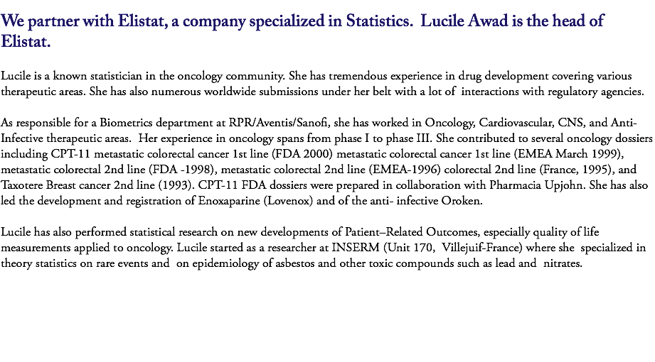 
We partner with Elistat, a company specialized in Statistics. Lucile Awad is the head of Elistat. Lucile is a known statistician in the oncology community. She has tremendous experience in drug development covering various therapeutic areas. She has also numerous worldwide submissions under her belt with a lot of interactions with regulatory agencies. As responsible for a Biometrics department at RPR/Aventis/Sanofi, she has worked in Oncology, Cardiovascular, CNS, and Anti-Infective therapeutic areas. Her experience in oncology spans from phase I to phase III. She contributed to several oncology dossiers including CPT-11 metastatic colorectal cancer 1st line (FDA 2000) metastatic colorectal cancer 1st line (EMEA March 1999), metastatic colorectal 2nd line (FDA -1998), metastatic colorectal 2nd line (EMEA-1996) colorectal 2nd line (France, 1995), and Taxotere Breast cancer 2nd line (1993). CPT-11 FDA dossiers were prepared in collaboration with Pharmacia Upjohn. She has also led the development and registration of Enoxaparine (Lovenox) and of the anti- infective Oroken. 
Lucile has also performed statistical research on new developments of Patient–Related Outcomes, especially quality of life measurements applied to oncology. Lucile started as a researcher at INSERM (Unit 170, Villejuif-France) where she specialized in theory statistics on rare events and on epidemiology of asbestos and other toxic compounds such as lead and nitrates. 